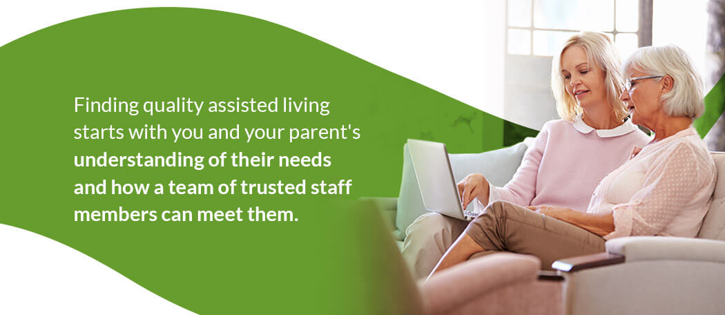 Finding quality assisted living starts with your and your parent's understanding of their needs and how a team of trusted staff members can meet them. Finding quality assisted living starts with your and your parent's understanding of their needs and how a team of trusted staff members can meet them.