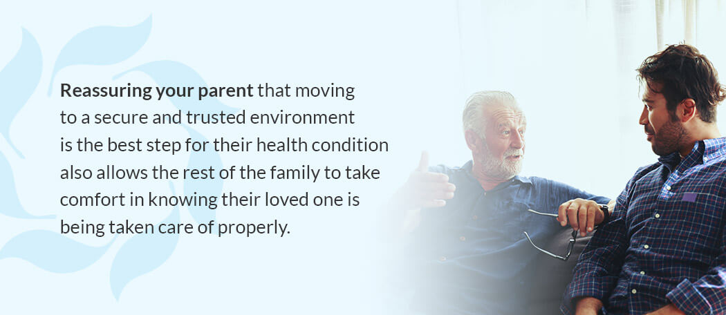Reassuring your parent that moving to a secure and trusted environment is the best step for their health condition also allows the rest of the family to take comfort in knowing their loved one is being taken care of properly. Reassuring your parent that moving to a secure and trusted environment is the best step for their health condition also allows the rest of the family to take comfort in knowing their loved one is being taken care of properly.